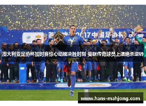 澳大利亚足协杯加时赛惊心动魄决胜时刻 曼联传奇球员上演绝杀逆转