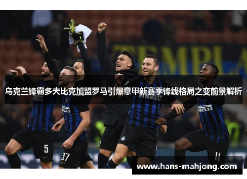 乌克兰锋霸多夫比克加盟罗马引爆意甲新赛季锋线格局之变前景解析