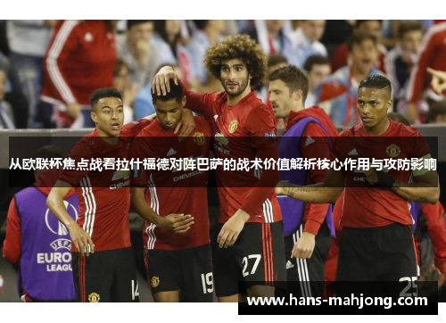 从欧联杯焦点战看拉什福德对阵巴萨的战术价值解析核心作用与攻防影响