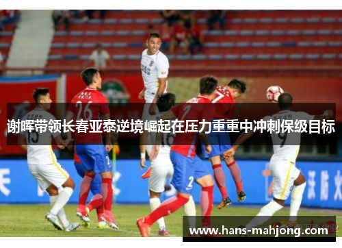 谢晖带领长春亚泰逆境崛起在压力重重中冲刺保级目标